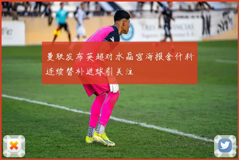 曼联发布英超对水晶宫海报舍什科连续替补进球引关注