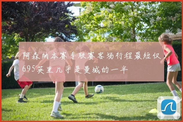 阿森纳本赛季联赛客场行程最短仅695英里几乎是曼城的一半