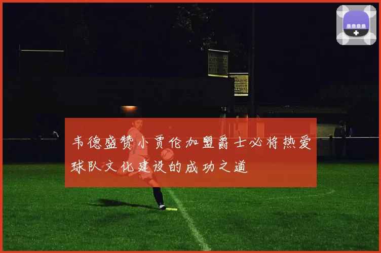 韦德盛赞小贾伦加盟爵士必将热爱球队文化建设的成功之道
