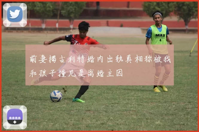 前妻揭古利特婚内出轨真相称被我和孩子撞见是离婚主因