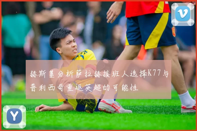 赫斯基分析萨拉赫接班人选择K77与普利西奇重返英超的可能性