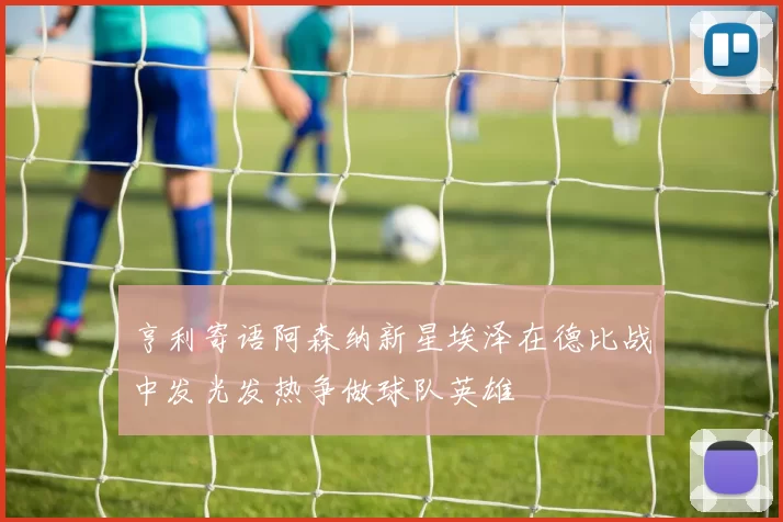 亨利寄语阿森纳新星埃泽在德比战中发光发热争做球队英雄