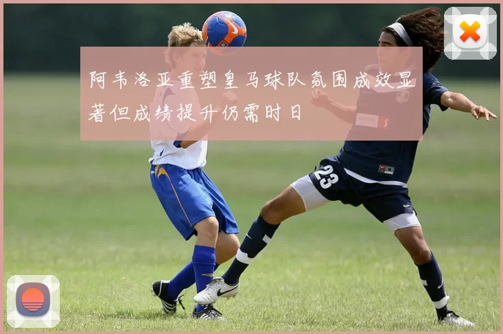 阿韦洛亚重塑皇马球队氛围成效显著但成绩提升仍需时日