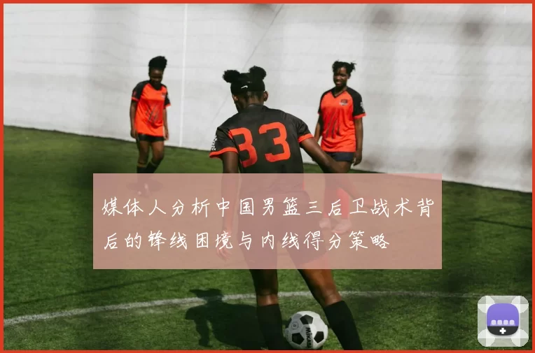 媒体人分析中国男篮三后卫战术背后的锋线困境与内线得分策略