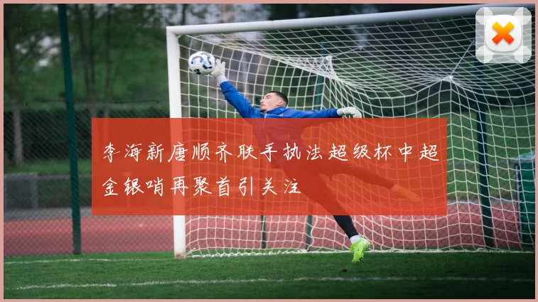 李海新唐顺齐联手执法超级杯中超金银哨再聚首引关注