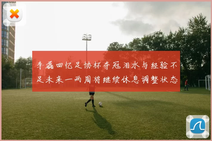 李磊回忆足协杯夺冠泪水与经验不足未来一两周将继续休息调整状态