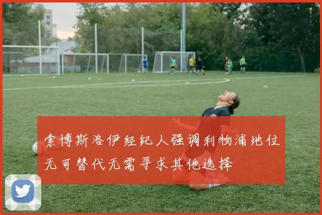 索博斯洛伊经纪人强调利物浦地位无可替代无需寻求其他选择