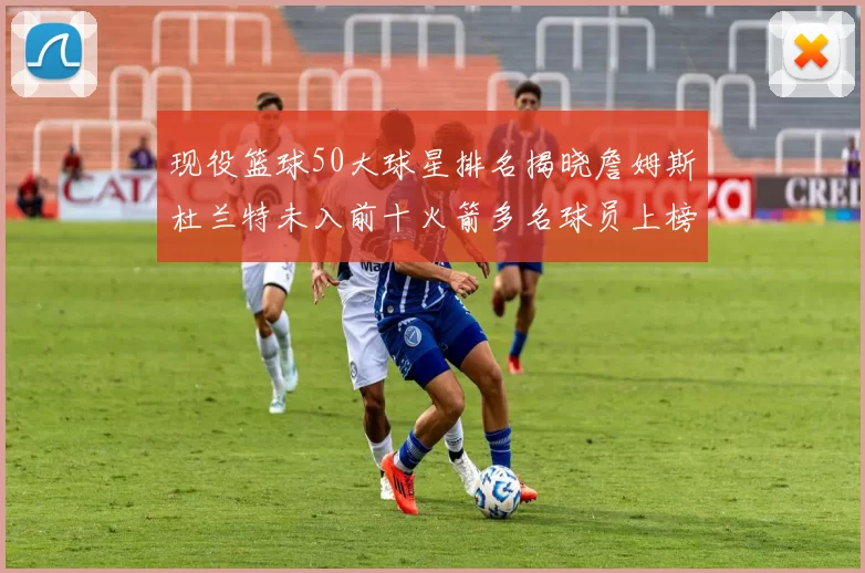 现役篮球50大球星排名揭晓詹姆斯杜兰特未入前十火箭多名球员上榜前五竞争激烈
