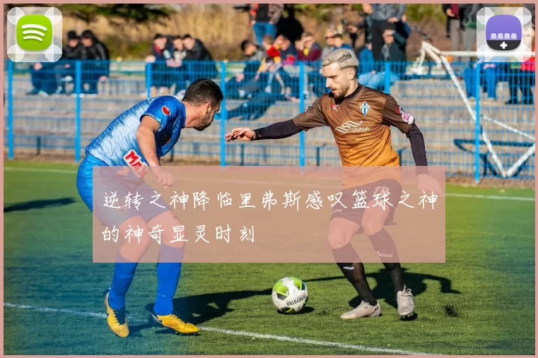 逆转之神降临里弗斯感叹篮球之神的神奇显灵时刻