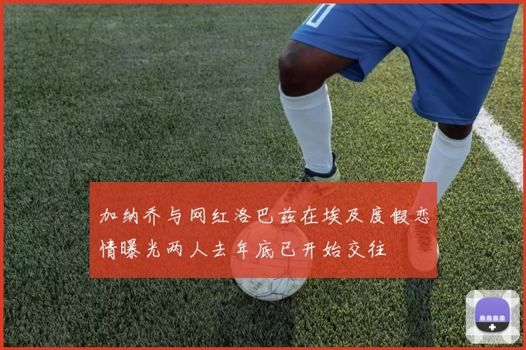加纳乔与网红洛巴兹在埃及度假恋情曝光两人去年底已开始交往