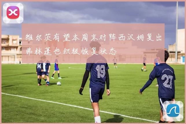 维尔茨有望本周末对阵西汉姆复出弗林蓬也积极恢复状态
