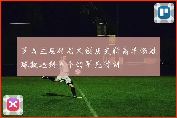 罗马主场对尤文创历史新高单场进球数达到六个的罕见时刻