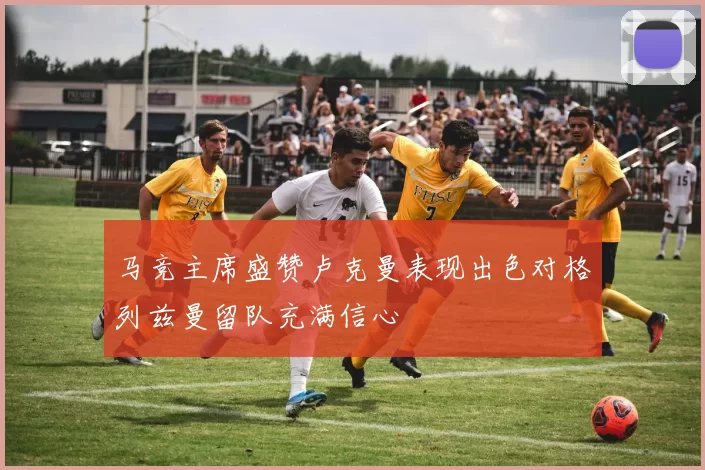 马竞主席盛赞卢克曼表现出色对格列兹曼留队充满信心