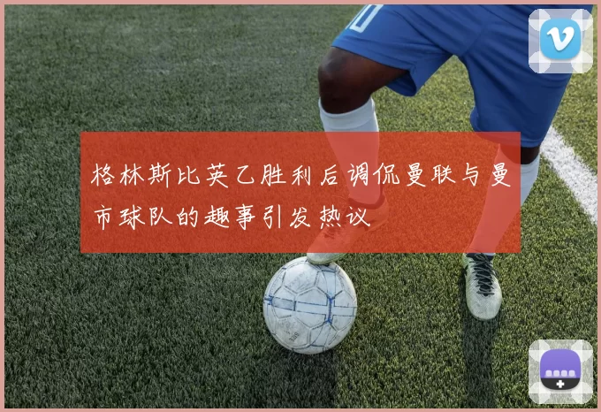 格林斯比英乙胜利后调侃曼联与曼市球队的趣事引发热议