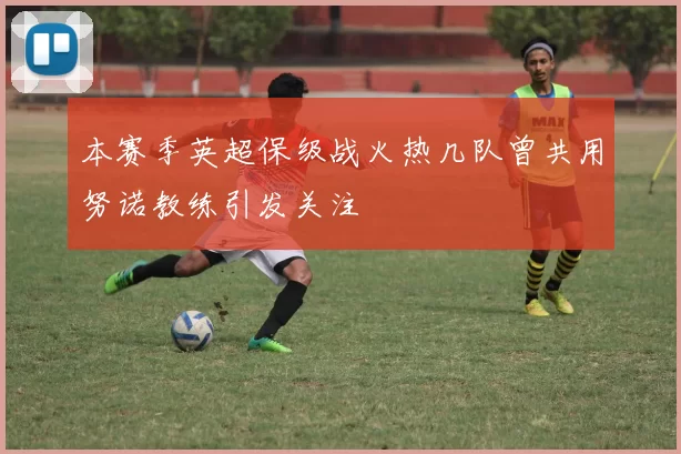 本赛季英超保级战火热几队曾共用努诺教练引发关注