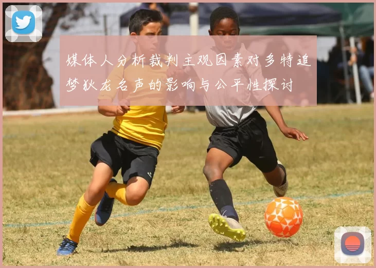 媒体人分析裁判主观因素对多特追梦狄龙名声的影响与公平性探讨