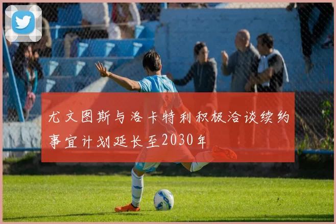 尤文图斯与洛卡特利积极洽谈续约事宜计划延长至2030年