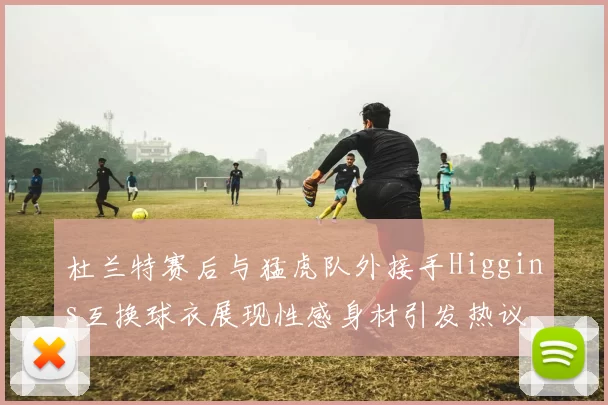 杜兰特赛后与猛虎队外接手Higgins互换球衣展现性感身材引发热议