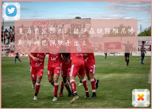 皇马首发预测：赫伊森缺阵维尼修斯与姆巴佩联手出击