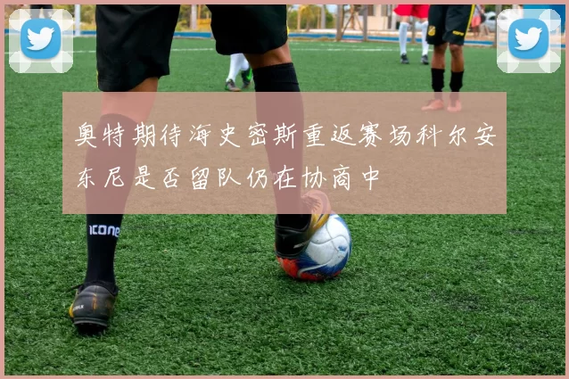 奥特期待海史密斯重返赛场科尔安东尼是否留队仍在协商中
