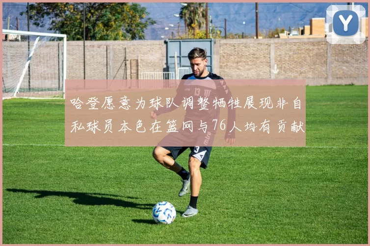 哈登愿意为球队调整牺牲展现非自私球员本色在篮网与76人均有贡献